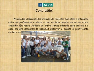 Conclusão: Atividades desenvolvidas através de Projetos facilitam a interação entre os professores e alunos e com certeza resulta em em um ótimo trabalho. Em nossa Unidade de ensino temos adotado essa prática e a cada projeto desenvolvido podemos observar o quanto é gratificante conferir os resultados. 