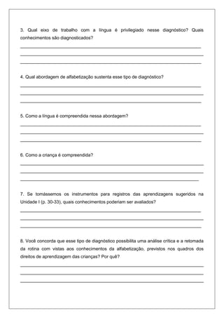 3. Qual eixo de trabalho com a língua é privilegiado nesse diagnóstico? Quais
conhecimentos são diagnosticados?
________________________________________________________________________
_________________________________________________________________________
________________________________________________________________________


4. Qual abordagem de alfabetização sustenta esse tipo de diagnóstico?
________________________________________________________________________
_________________________________________________________________________
________________________________________________________________________


5. Como a língua é compreendida nessa abordagem?
________________________________________________________________________
_________________________________________________________________________
________________________________________________________________________


6. Como a criança é compreendida?
_________________________________________________________________________
_________________________________________________________________________
_______________________________________________________________________


7. Se tomássemos os instrumentos para registros das aprendizagens sugeridos na
Unidade I (p. 30-33), quais conhecimentos poderiam ser avaliados?
________________________________________________________________________
_________________________________________________________________________
________________________________________________________________________


8. Você concorda que esse tipo de diagnóstico possibilita uma análise crítica e a retomada
da rotina com vistas aos conhecimentos da alfabetização, previstos nos quadros dos
direitos de aprendizagem das crianças? Por quê?
_________________________________________________________________________
_________________________________________________________________________
_________________________________________________________________________
 