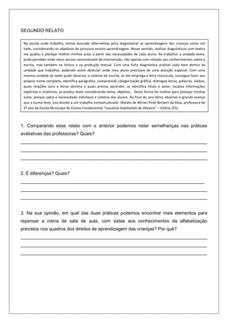 SEGUNDO RELATO

 Na escola onde trabalho, temos buscado alternativas para diagnosticar as aprendizagens das crianças como um
 todo, considerando os objetivos do processo ensino-aprendizagem. Nesse sentido, realizar diagnósticos com textos
 me ajudou a planejar melhor minhas aulas a partir das necessidades de cada aluno. Ao trabalhar a unidade texto,
 pude perceber onde meus alunos necessitavam de intervenção, não apenas com relação aos conhecimentos sobre a
 escrita, mas também na leitura e na produção textual. Com uma ficha diagnóstica analisei cada item dentro da
 unidade que trabalhei, podendo assim detectar onde meu aluno precisava de uma atenção especial. Com uma
 mesma unidade de texto pude observar o sistema de escrita, se ele emprega a letra maiúscula, consegue fazer seu
 próprio nome completo, identifica parágrafos, compreende categorização gráfica, distingue letras, palavras, sílabas,
 quais relações sons e letras domina e quais precisa aprender, se identifica título e autor, localiza informações
 explícitas e implícitas, se produz texto considerando tema, objetivo... Desta forma foi melhor para planejar minhas
 aulas, porque sabia a necessidade individual e coletiva dos alunos. Ao final do ano letivo observei o grande avanço
 que a turma teve, isso devido a um trabalho contextualizado. (Relato de Mirian Pinel Berbert da Silva, professora do
 2º ano da Escola Municipal de Ensino Fundamental “Juscelino Kubitschek de Oliveira” – Vitória /ES).



1. Comparando esse relato com o anterior podemos notar semelhanças nas práticas
avaliativas das professoras? Quais?
_________________________________________________________________________
_________________________________________________________________________
_________________________________________________________________________


2. E diferenças? Quais?
________________________________________________________________________
_________________________________________________________________________
_________________________________________________________________________


3. Na sua opinião, em qual das duas práticas podemos encontrar mais elementos para
repensar a rotina de sala de aula, com vistas aos conhecimentos da alfabetização
previstos nos quadros dos direitos de aprendizagem das crianças? Por quê?
_________________________________________________________________________
_________________________________________________________________________
_________________________________________________________________________
 