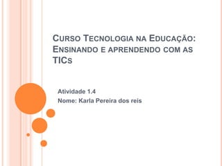 CURSO TECNOLOGIA NA EDUCAÇÃO:
ENSINANDO E APRENDENDO COM AS
TICS

Atividade 1.4
Nome: Karla Pereira dos reis

 