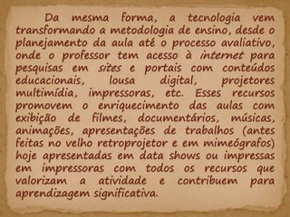 Da mesma forma, a tecnologia vem
transformando a metodologia de ensino, desde o
planejamento da aula até o processo avaliativo,
onde o professor tem acesso à internet para
pesquisas em sites e portais com conteúdos
educacionais, lousa digital, projetores
multimídia, impressoras, etc. Esses recursos
promovem o enriquecimento das aulas com
exibição de filmes, documentários, músicas,
animações, apresentações de trabalhos (antes
feitas no velho retroprojetor e em mimeógrafos)
hoje apresentadas em data shows ou impressas
em impressoras com todos os recursos que
valorizam a atividade e contribuem para
aprendizagem significativa.
 