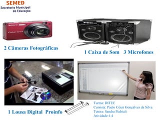 2 Câmeras Fotográficas 
1 Caixa de Som 3 Microfones 
1 Lousa Digital Proinfo 
Turma: DITEC 
Cursista: Paulo César Gonçalves da Silva 
Tutora: Sandra Pedriali 
Atividade:1.4 
 
