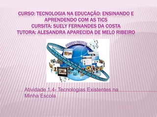 CURSO: TECNOLOGIA NA EDUCAÇÃO: ENSINANDO E
          APRENDENDO COM AS TICS
     CURSITA: SUELY FERNANDES DA COSTA
TUTORA: ALESANDRA APARECIDA DE MELO RIBEIRO




  Atividade 1.4- Tecnologias Existentes na
  Minha Escola
 