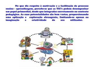 No que diz respeito à motivação e a facilitação do processo
ensino - aprendizagem, percebe-se que as TIC’s podem desempenhar
um papel primordial, desde que integradas corretamente no contexto
pedagógico. As suas potencialidades são bem vastas, proporcionando
uma aplicação e exploração abrangente, limitando-se apenas na
imaginação      e    criatividade     do    seu      utilizador.
 