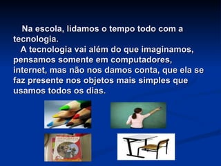   Na escola, lidamos o tempo todo com a tecnologia.   A tecnologia vai além do que imaginamos, pensamos somente em computadores, internet, mas não nos damos conta, que ela se faz presente nos objetos mais simples que usamos todos os dias.   