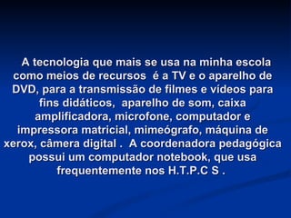   A tecnologia que mais se usa na minha escola como meios de recursos  é a TV e o aparelho de DVD, para a transmissão de filmes e vídeos para fins didáticos,  aparelho de som, caixa amplificadora, microfone, computador e impressora matricial, mimeógrafo, máquina de xerox, câmera digital .  A coordenadora pedagógica possui um computador notebook, que usa frequentemente nos H.T.P.C S .  