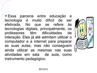 Essa    parceria entre educação e
tecnologia é muito difícil de ser
efetivada. No que se refere às
tecnologias digitais, principalmente, os
professores têm dificuldades de
interação. Eles já até admitem utilizar o
computador e a internet para preparar
as suas aulas, mas não conseguem
ainda utilizar as mesmas nas suas
atividades em sala de aula, como
instrumento pedagógico.

                    03/12/12
 