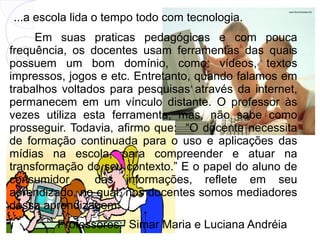...a escola lida o tempo todo com tecnologia.
     Em suas praticas pedagógicas e com pouca
frequência, os docentes usam ferramentas das quais
possuem um bom domínio, como: vídeos, textos
impressos, jogos e etc. Entretanto, quando falamos em
trabalhos voltados para pesquisas através da internet,
permanecem em um vínculo distante. O professor às
vezes utiliza esta ferramenta, mas, não sabe como
prosseguir. Todavia, afirmo que: “O docente necessita
de formação continuada para o uso e aplicações das
mídias na escola, para compreender e atuar na
transformação do seu contexto.” E o papel do aluno de
consumidor      das informações, reflete em seu
aprendizado, no qual, nos docentes somos mediadores
dessa aprendizagem.
         Professores: 10/12/12 Maria e Luciana Andréia
                      Simar
 