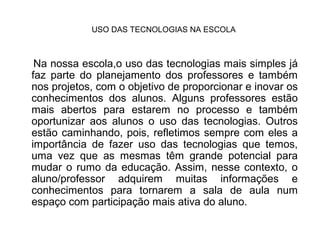 USO DAS TECNOLOGIAS NA ESCOLA



 Na nossa escola,o uso das tecnologias mais simples já
faz parte do planejamento dos professores e também
nos projetos, com o objetivo de proporcionar e inovar os
conhecimentos dos alunos. Alguns professores estão
mais abertos para estarem no processo e também
oportunizar aos alunos o uso das tecnologias. Outros
estão caminhando, pois, refletimos sempre com eles a
importância de fazer uso das tecnologias que temos,
uma vez que as mesmas têm grande potencial para
mudar o rumo da educação. Assim, nesse contexto, o
aluno/professor adquirem muitas informações e
conhecimentos para tornarem a sala de aula num
espaço com participação mais ativa do aluno.
 