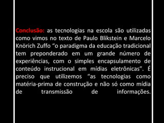 Conclusão: as tecnologias na escola são utilizadas
como vimos no texto de Paulo Blikstein e Marcelo
Knörich Zuffo “o paradigma da educação tradicional
tem preponderado em um grande número de
experiências, com o simples encapsulamento de
conteúdo instrucional em mídias eletrônicas”. É
preciso que utilizemos “as tecnologias como
matéria-prima de construção e não só como mídia
de       transmissão        de       informações.
 