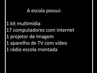 A escola possui:

1 kit multimídia
17 computadores com internet
1 projetor de imagem
1 aparelho de TV com vídeo
1 rádio escola montada
 
