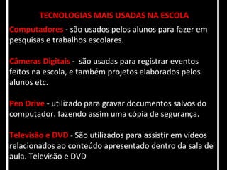 TECNOLOGIAS MAIS USADAS NA ESCOLA
Computadores - são usados pelos alunos para fazer em
pesquisas e trabalhos escolares.

Câmeras Digitais - são usadas para registrar eventos
feitos na escola, e também projetos elaborados pelos
alunos etc.

Pen Drive - utilizado para gravar documentos salvos do
computador. fazendo assim uma cópia de segurança.

Televisão e DVD - São utilizados para assistir em vídeos
relacionados ao conteúdo apresentado dentro da sala de
aula. Televisão e DVD
 