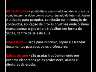 Kit multimídia - possibilita o uso simultâneo de recursos de
som, imagem e vídeo com o uso conjugado da internet. Assim
é utilizado para pesquisa, conclusão ou introdução de
conteúdos, aplicação de provas objetivas onde o aluno
marca apenas o gabarito e trabalhos em forma de
Slides, dentro da sala de aula.

Impressora - usada para imprimir, copiar e escanear
documentos passados pelos professores.

Caixas de som - são usadas freqüentemente em
eventos elaborados pelos professores, alunos e
diretores da escola.
 