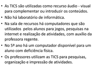 • As TICS são utilizadas como recurso áudio - visual
  para complementar ou introduzir os conteúdos.
• Não há laboratório de informática.
• Na sala de recursos há computadores que são
  utilizados pelos alunos para jogos, pesquisas na
  internet e realização de atividades, com auxílio da
  professora regente.
• No 5º ano há um computador disponível para um
  aluno com deficiência física.
• Os professores utilizam as TICS para pesquisas,
  organização e impressão de atividades.
 