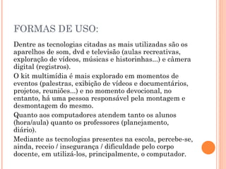 FORMAS DE USO:
Dentre as tecnologias citadas as mais utilizadas são os
aparelhos de som, dvd e televisão (aulas recreativas,
exploração de vídeos, músicas e historinhas...) e câmera
digital (registros).
O kit multimídia é mais explorado em momentos de
eventos (palestras, exibição de vídeos e documentários,
projetos, reuniões...) e no momento devocional, no
entanto, há uma pessoa responsável pela montagem e
desmontagem do mesmo.
Quanto aos computadores atendem tanto os alunos
(hora/aula) quanto os professores (planejamento,
diário).
Mediante as tecnologias presentes na escola, percebe-se,
ainda, receio / insegurança / dificuldade pelo corpo
docente, em utilizá-los, principalmente, o computador.
 
