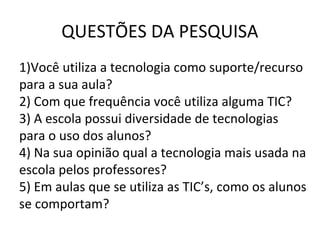 QUESTÕES DA PESQUISA
1)Você utiliza a tecnologia como suporte/recurso
para a sua aula?
2) Com que frequência você utiliza alguma TIC?
3) A escola possui diversidade de tecnologias
para o uso dos alunos?
4) Na sua opinião qual a tecnologia mais usada na
escola pelos professores?
5) Em aulas que se utiliza as TIC’s, como os alunos
se comportam?
 