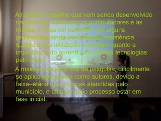 Através do trabalho que vem sendo desenvolvido
nas escolas, utilizando os computadores e as
mídias, é possível perceber que alguns
professores ainda demonstram resistência
quanto à sua utilização e também quanto a
importância do aprendizado destas tecnologias
pelo aluno.
A maioria dos recursos da pesquisa, dificilmente
se aplica aos alunos como autores, devido a
faixa–etária das crianças atendidas pelo
município, e também pelo processo estar em
fase inicial.
 