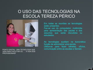 O USO DAS TECNOLOGIAS NA
                  ESCOLA TEREZA PÉRICO
                                     Em todas as reuniões as tecnologias
                                     estão presentes.
                                     Faz-se uso do computador, multimídia
                                     para apresentação das pautas e dos
                                     assuntos que serão discutidos ou
                                     estudados.


                                     As tecnologias auxiliam na burocrática
                                     função de administrar uma escola.
                                     Utiliza-se para fazer bilhetes, ofícios,
PONTO DIGITAL: UMA TECNOLOGIA QUE    comunicação entre as escolas e Semed.
VEM PARA FACILITAR OU … A VIDA DOS
PROFISSIONAIS!
 