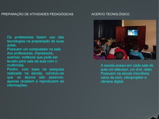 PREPARAÇÃO DE ATIVIDADES PEDAGÓGICAS   ACERVO TECNOLÓGICO




  Os professores fazem uso das
  tecnologias na preparação de suas
  aulas.
  Possuem um computador na sala
  dos professores, impressora,
  scanner, nottbook que pode ser
  levado para sala de aula com o
  multimídia.                              A escola possui em cada sala de
  Porém, com base na pesquisa              aula um televisor, um dvd, rádio.
  realizada na escola, concluiu-se         Possuem na escola microfone,
  que os alunos são passivos,              caixa de som, retroprojetor e
  apenas recebem e reproduzem as           câmera digital.
  informações.
 