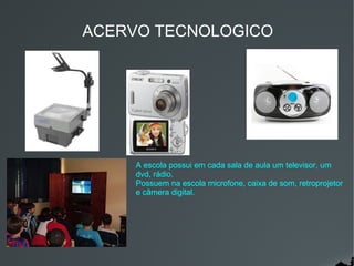 ACERVO TECNOLOGICO




     A escola possui em cada sala de aula um televisor, um
     dvd, rádio.
     Possuem na escola microfone, caixa de som, retroprojetor
     e câmera digital.
 