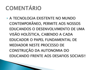 A TECNOLOGIA EXISTENTE NO MUNDO CONTEMPORÂNEO, PERMITE AOS NOSSOS EDUCANDOS O DESENVOLVIMENTO DE UMA VISÃO HOLÍSTICA, CABENDO A CADA EDUCADOR O PAPEL FUNDAMENTAL DE MEDIADOR NESTE PROCESSO DE CONSTRUÇÃO DA AUTONOMIA DO EDUCANDO FRENTE AOS DESAFIOS SOCIAIS!!