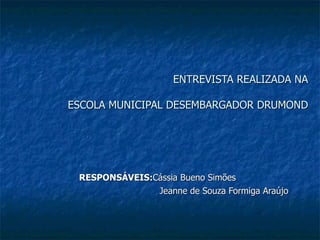 ENTREVISTA REALIZADA NA

ESCOLA MUNICIPAL DESEMBARGADOR DRUMOND




 RESPONSÁVEIS:Cássia Bueno Simões
               Jeanne de Souza Formiga Araújo
 