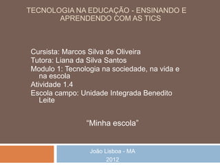 TECNOLOGIA NA EDUCAÇÃO - ENSINANDO E
       APRENDENDO COM AS TICS



Cursista: Marcos Silva de Oliveira
Tutora: Liana da Silva Santos
Modulo 1: Tecnologia na sociedade, na vida e
   na escola
Atividade 1.4
Escola campo: Unidade Integrada Benedito
   Leite


                “Minha escola”


                 João Lisboa - MA
                       2012
 