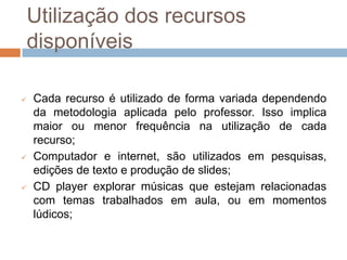 Utilização dos recursos
    disponíveis

   Cada recurso é utilizado de forma variada dependendo
    da metodologia aplicada pelo professor. Isso implica
    maior ou menor frequência na utilização de cada
    recurso;
   Computador e internet, são utilizados em pesquisas,
    edições de texto e produção de slides;
   CD player explorar músicas que estejam relacionadas
    com temas trabalhados em aula, ou em momentos
    lúdicos;
 