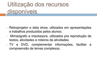 Utilização dos recursos
    disponíveis

   Retroprojetor e data show, utilizados em apresentações
    e trabalhos produzidos pelos alunos;
    Mimeógrafo e impressora, utilizados pra reprodução de
    textos, atividades e roteiros de atividades.
   TV e DVD, complementar informações, facilitar a
    compreensão de temas complexos.
 