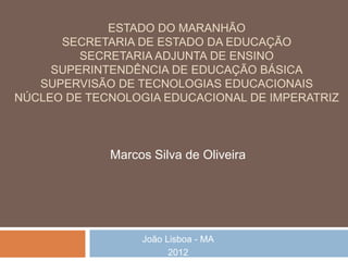 ESTADO DO MARANHÃO
      SECRETARIA DE ESTADO DA EDUCAÇÃO
         SECRETARIA ADJUNTA DE ENSINO
     SUPERINTENDÊNCIA DE EDUCAÇÃO BÁSICA
   SUPERVISÃO DE TECNOLOGIAS EDUCACIONAIS
NÚCLEO DE TECNOLOGIA EDUCACIONAL DE IMPERATRIZ



             Marcos Silva de Oliveira




                  João Lisboa - MA
                        2012
 