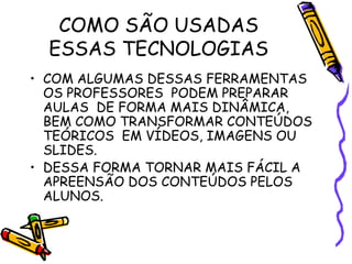 COMO SÃO USADAS
  ESSAS TECNOLOGIAS
• COM ALGUMAS DESSAS FERRAMENTAS
  OS PROFESSORES PODEM PREPARAR
  AULAS DE FORMA MAIS DINÂMICA,
  BEM COMO TRANSFORMAR CONTEÚDOS
  TEÓRICOS EM VÍDEOS, IMAGENS OU
  SLIDES.
• DESSA FORMA TORNAR MAIS FÁCIL A
  APREENSÃO DOS CONTEÚDOS PELOS
  ALUNOS.
 