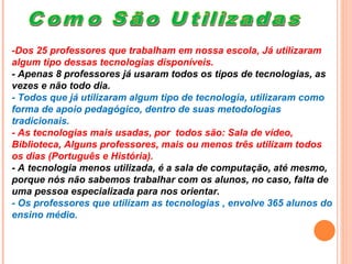 Como São Utilizadas -Dos 25 professores que trabalham em nossa escola, Já utilizaram algum tipo dessas tecnologias disponíveis.  - Apenas 8 professores já usaram todos os tipos de tecnologias, as vezes e não todo dia. - Todos que já utilizaram algum tipo de tecnologia, utilizaram como forma de apoio pedagógico, dentro de suas metodologias tradicionais. - As tecnologias mais usadas, por  todos são: Sala de vídeo, Biblioteca, Alguns professores, mais ou menos três utilizam todos os dias (Português e História). - A tecnologia menos utilizada, é a sala de computação, até mesmo, porque nós não sabemos trabalhar com os alunos, no caso, falta de uma pessoa especializada para nos orientar. - Os professores que utilizam as tecnologias , envolve 365 alunos do ensino médio. 