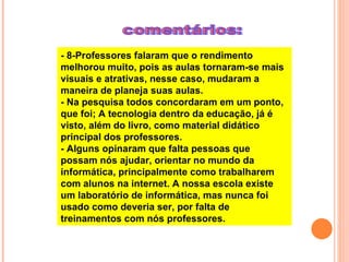 comentários: - 8-Professores falaram que o rendimento melhorou muito, pois as aulas tornaram-se mais visuais e atrativas, nesse caso, mudaram a maneira de planeja suas aulas.  - Na pesquisa todos concordaram em um ponto, que foi; A tecnologia dentro da educação, já é visto, além do livro, como material didático principal dos professores.  - Alguns opinaram que falta pessoas que possam nós ajudar, orientar no mundo da informática, principalmente como trabalharem com alunos na internet. A nossa escola existe um laboratório de informática, mas nunca foi usado como deveria ser, por falta de treinamentos com nós professores.  