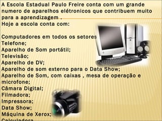 A Escola Estadual Paulo Freire conta com um grande numero de aparelhos elétronicos que contribuem muito para a aprendizagem . Hoje a escola conta com: Computadores em todos os setores ; Telefone; Aparelho de Som portátil; Televisão; Aparelho de DV; Aparelho de som externo para o Data Show; Aparelho de Som, com caixas , mesa de operação e microfone; Câmara Digital; Filmadora;  Impressora; Data Show; Máquina de Xerox; Calculadora. 