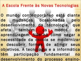 A Escola Frente às Novas Tecnologias O mundo contemporâneo está diante de mudanças ocasionadas pelo desenvolvimento da tecnologia, que afeta também os modos de aprendizagem. Não há como negar a necessidade da escola se modernizar e descobrir formas de atingir seus objetivos. A tecnologia e a informática têm participação fundamental no desenvolvimento do processo ensino-aprendizagem .  