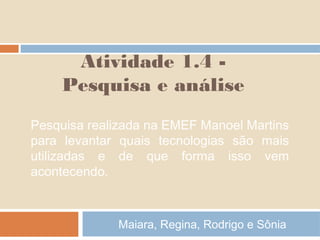 Atividade 1.4 Pesquisa e análise
Pesquisa realizada na EMEF Manoel Martins
para levantar quais tecnologias são mais
utilizadas e de que forma isso vem
acontecendo.

Maiara, Regina, Rodrigo e Sônia

 