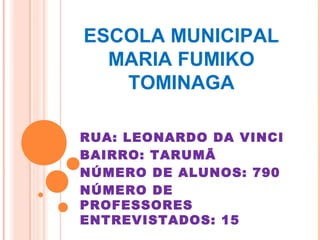 ESCOLA MUNICIPAL
  MARIA FUMIKO
   TOMINAGA

RUA: LEONARDO DA VINCI
BAIRRO: TARUMÃ
NÚMERO DE ALUNOS: 790
NÚMERO DE
PROFESSORES
ENTREVISTADOS: 15
 