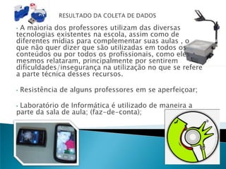 •A maioria dos professores utilizam das diversas
tecnologias existentes na escola, assim como de
diferentes mídias para complementar suas aulas , o
que não quer dizer que são utilizadas em todos os
conteúdos ou por todos os profissionais, como eles
mesmos relataram, principalmente por sentirem
dificuldades/insegurança na utilização no que se refere
a parte técnica desses recursos.

•   Resistência de alguns professores em se aperfeiçoar;

•Laboratório de Informática é utilizado de maneira a
parte da sala de aula; (faz-de-conta);
 