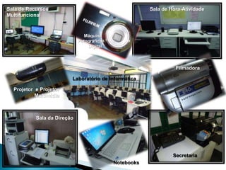 Sala de Recursos                                       Sala de Hora-Atividade
Multifuncional



                               Máquina
                             Fotográfica
                                 Digital



                                                                 Filmadora

                         Laboratório de Informática

  Projetor e Projetor
           Multimídia



           Sala da Direção




                                                                Secretaria
                                           Notebooks
 