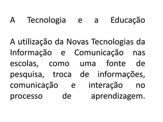 A   Tecnologia    e   a   Educação

A utilização da Novas Tecnologias da
Informação e Comunicação nas
escolas, como uma fonte de
pesquisa, troca de informações,
comunicação e interação no
processo       de     aprendizagem.
 