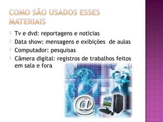    Tv e dvd: reportagens e noticias
   Data show: mensagens e exibições de aulas
   Computador: pesquisas
   Câmera digital: registros de trabalhos feitos
    em sala e fora
 
