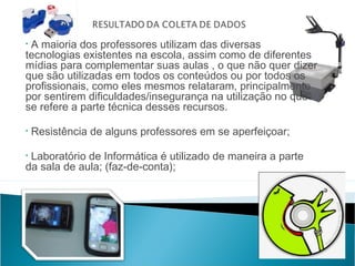 •A maioria dos professores utilizam das diversas
tecnologias existentes na escola, assim como de diferentes
mídias para complementar suas aulas , o que não quer dizer
que são utilizadas em todos os conteúdos ou por todos os
profissionais, como eles mesmos relataram, principalmente
por sentirem dificuldades/insegurança na utilização no que
se refere a parte técnica desses recursos.

•   Resistência de alguns professores em se aperfeiçoar;

•Laboratório de Informática é utilizado de maneira a parte
da sala de aula; (faz-de-conta);
 