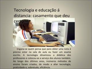 E ngana-se quem pensa que para obter uma nota é preciso estar na sala de aula ou fazer um exame escrito. A tecnologia dinamizou a didática dos professores e colocou-se a serviço dos alunos também. Ao longo dos últimos anos, inúmeros métodos de ensino foram criados, de modo a aliar tecnologia, praticidade e, sobretudo, eficiência. Tecnologia e educação á distancia: casamento que deu certo. 