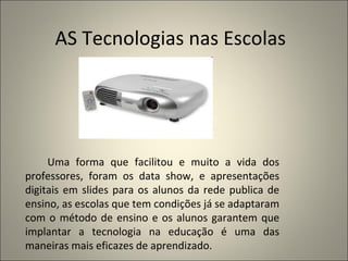 Uma forma que facilitou e muito a vida dos professores, foram os data show, e apresentações digitais em slides para os alunos da rede publica de ensino, as escolas que tem condições já se adaptaram com o método de ensino e os alunos garantem que implantar a tecnologia na educação é uma das maneiras mais eficazes de aprendizado. AS Tecnologias nas Escolas 