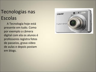 A Tecnologia hoje está presente em tudo. Como por exemplo a câmera digital com ela os alunos é professores registra fotos de passeios, grava vídeo de aulas e depois postam em blogs. Tecnologias nas Escolas  