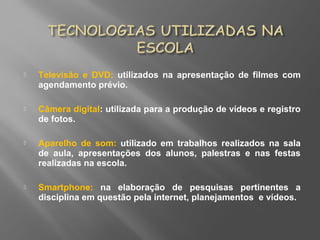  Televisão e DVD: utilizados na apresentação de filmes com
agendamento prévio.
 Câmera digital: utilizada para a produção de vídeos e registro
de fotos.
 Aparelho de som: utilizado em trabalhos realizados na sala
de aula, apresentações dos alunos, palestras e nas festas
realizadas na escola.
 Smartphone: na elaboração de pesquisas pertinentes a
disciplina em questão pela internet, planejamentos e vídeos.
 