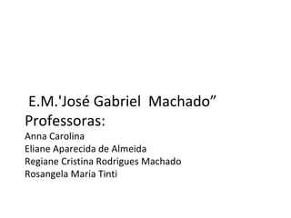 E.M.'José Gabriel  Machado” Professoras: Anna Carolina Eliane Aparecida de Almeida Regiane Cristina Rodrigues Machado Rosangela Maria Tinti 
