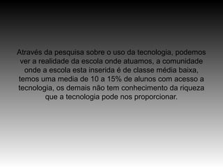 Através da pesquisa sobre o uso da tecnologia, podemos
 ver a realidade da escola onde atuamos, a comunidade
  onde a escola esta inserida é de classe média baixa,
temos uma media de 10 a 15% de alunos com acesso a
tecnologia, os demais não tem conhecimento da riqueza
         que a tecnologia pode nos proporcionar.
 