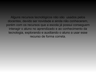 Alguns recursos tecnológicos não são usados pelos
 docentes, devido ser novidade e ainda não conhecerem,
porém com os recursos que a escola já possui conseguem
  interagir o aluno no aprendizado e ao conhecimento da
 tecnologia, explorando e auxiliando o aluno a usar esse
                  recurso de forma correta.
 