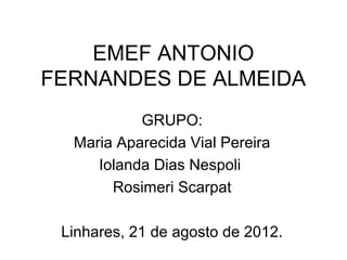EMEF ANTONIO
FERNANDES DE ALMEIDA
           GRUPO:
  Maria Aparecida Vial Pereira
     Iolanda Dias Nespoli
       Rosimeri Scarpat

 Linhares, 21 de agosto de 2012.
 